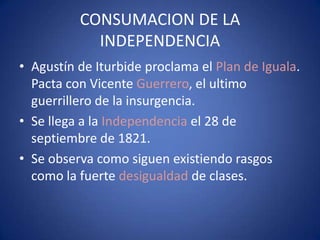 CONSUMACION DE LA
INDEPENDENCIA
• Agustín de Iturbide proclama el Plan de Iguala.
Pacta con Vicente Guerrero, el ultimo
guerrillero de la insurgencia.
• Se llega a la Independencia el 28 de
septiembre de 1821.
• Se observa como siguen existiendo rasgos
como la fuerte desigualdad de clases.

 