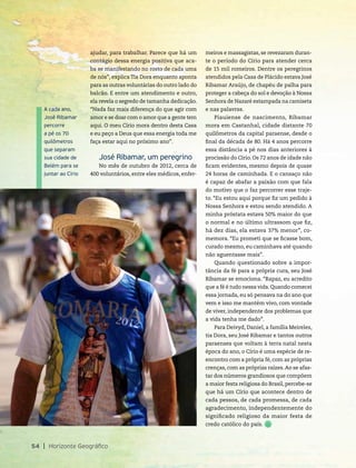ajudar, para trabalhar. Parece que há um
contágio dessa energia positiva que aca-
ba se manifestando no rosto de cada uma
de nós”, explica Tia Dora enquanto aponta
para as outras voluntárias do outro lado do
balcão. E entre um atendimento e outro,
ela revela o segredo de tamanha dedicação.
“Nada faz mais diferença do que agir com
amor e se doar com o amor que a gente tem
aqui. O meu Círio mora dentro desta Casa
e eu peço a Deus que essa energia toda me
faça estar aqui no próximo ano”.
José Ribamar, um peregrino
No mês de outubro de 2012, cerca de
400 voluntários, entre eles médicos, enfer-
54 Horizonte Geográfico
A cada ano,
José Ribamar
percorre
a pé os 70
quilômetros
que separam
sua cidade de
Belém para se
juntar ao Círio
meiros e massagistas, se revezaram duran-
te o período do Círio para atender cerca
de 15 mil romeiros. Dentre os peregrinos
atendidos pela Casa de Plácido estava José
Ribamar Araújo, de chapéu de palha para
proteger a cabeça do sol e devoção à Nossa
Senhora de Nazaré estampada na camiseta
e nas palavras.
Piauiense de nascimento, Ribamar
mora em Castanhal, cidade distante 70
quilômetros da capital paraense, desde o
final da década de 80. Há 4 anos percorre
essa distância a pé nos dias anteriores à
procissão do Círio. Os 72 anos de idade não
ficam evidentes, mesmo depois de quase
24 horas de caminhada. E o cansaço não
é capaz de abafar a paixão com que fala
do motivo que o faz percorrer esse traje-
to. “Eu estou aqui porque fiz um pedido à
Nossa Senhora e estou sendo atendido. A
minha próstata estava 50% maior do que
o normal e no último ultrassom que fiz,
há dez dias, ela estava 37% menor”, co-
memora. “Eu prometi que se ficasse bom,
curado mesmo, eu caminhava até quando
não aguentasse mais”.
Quando questionado sobre a impor-
tância da fé para a própria cura, seu José
Ribamar se emociona. “Rapaz, eu acredito
que a fé é tudo nessa vida. Quando comecei
essa jornada, eu só pensava na do ano que
vem e isso me mantém vivo, com vontade
de viver, independente dos problemas que
a vida tenha me dado”.
Para Deivyd, Daniel, a família Meireles,
tia Dora, seu José Ribamar e tantos outros
paraenses que voltam à terra natal nesta
época do ano, o Círio é uma espécie de re-
encontro com a própria fé, com as próprias
crenças, com as próprias raízes.Ao se afas-
tar dos números grandiosos que compõem
a maior festa religiosa do Brasil, percebe-se
que há um Círio que acontece dentro de
cada pessoa, de cada promessa, de cada
agradecimento, independentemente do
significado religioso da maior festa de
credo católico do país.
 
