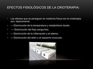 EFECTOS FISIOLÓGICOS DE LA CRIOTERAPIA: Los efectos que se persiguen en medicina física con la crioterapia son, básicamente: — Disminución de la temperatura y metabolismo tisular. — Disminución del flujo sanguíneo. — Disminución de la inflamación y el edema. — Disminución del dolor y el espasmo muscular. 