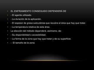 EL ENFRIAMIENTO CONSEGUIDO DEPENDERÁ DE- El agente utilizado. - La duración de la aplicación. - El espesor de grasa subcutánea que recubre el área que hay que tratar. - La temperatura relativa de esta área. La elección del método dependerá, asimismo, de: - Su disponibilidad o accesibilidad. - La forma de la zona que hay que tratar y de su superficie. -  El tamaño de la zona.