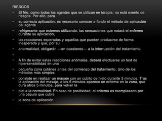 RIESGOSEl frío, como todos los agentes que se utilizan en terapia, no está exento de riesgos. Por ello, para su correcta aplicación, es necesario conocer a fondo el método de aplicación del agente refrigerante que estemos utilizando, las sensaciones que notará el enfermo durante su aplicación, las reacciones esperadas y aquellas que pueden producirse de forma inesperada y que, por su anormalidad, obligarán —en ocasiones— a la interrupción del tratamiento. A fin de evitar estas reacciones anómalas, deberá efectuarse un test de hipersensibilidad en una pequeña zona cutánea antes del comienzo del tratamiento. Uno de los métodos más simples consiste en realizar un masaje con un cubito de hielo durante 3 minutos. Tras la aplicación del masaje, a los 5 minutos aparece un eritema en la zona, que dura otros 5 minutos, para volver la piel a la normalidad. En caso de positividad, el eritema es reemplazado por una pápula que cubre la zona de aplicación.