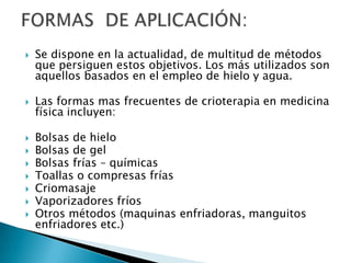  Se dispone en la actualidad, de multitud de métodos
que persiguen estos objetivos. Los más utilizados son
aquellos basados en el empleo de hielo y agua.
 Las formas mas frecuentes de crioterapia en medicina
física incluyen:
 Bolsas de hielo
 Bolsas de gel
 Bolsas frías – químicas
 Toallas o compresas frías
 Criomasaje
 Vaporizadores fríos
 Otros métodos (maquinas enfriadoras, manguitos
enfriadores etc.)
 