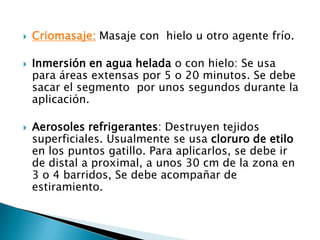  Criomasaje: Masaje con hielo u otro agente frío.
 Inmersión en agua helada o con hielo: Se usa
para áreas extensas por 5 o 20 minutos. Se debe
sacar el segmento por unos segundos durante la
aplicación.
 Aerosoles refrigerantes: Destruyen tejidos
superficiales. Usualmente se usa cloruro de etilo
en los puntos gatillo. Para aplicarlos, se debe ir
de distal a proximal, a unos 30 cm de la zona en
3 o 4 barridos, Se debe acompañar de
estiramiento.
 