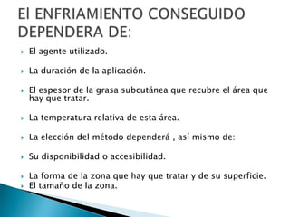  El agente utilizado.
 La duración de la aplicación.
 El espesor de la grasa subcutánea que recubre el área que
hay que tratar.
 La temperatura relativa de esta área.
 La elección del método dependerá , así mismo de:
 Su disponibilidad o accesibilidad.
 La forma de la zona que hay que tratar y de su superficie.
 El tamaño de la zona.
 