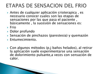  Antes de cualquier aplicación crioterapica , es
necesario conocer cuales son las etapas de
sensaciones por las que pasa el paciente ,
básicamente , la sucesión de sensaciones es:
 Frio
 Dolor profundo
 Sensación de pinchazos (parestesia) y quemazón
 Entumecimiento.
 Con algunos métodos (p.j baños helados), al retirar
la aplicación suele experimentarse una sensación
de dolorimiento pulsante,a veces con sensación de
calor.
 