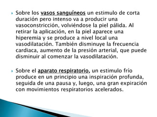  Sobre los vasos sanguíneos un estimulo de corta
duración pero intenso va a producir una
vasoconstricción, volviéndose la piel pálida. Al
retirar la aplicación, en la piel aparece una
hiperemia y se produce a nivel local una
vasodilatación. También disminuye la frecuencia
cardiaca, aumento de la presión arterial, que puede
disminuir al comenzar la vasodilatación.
 Sobre el aparato respiratorio, un estimulo frío
produce en un principio una inspiración profunda,
seguida de una pausa y, luego, una gran expiración
con movimientos respiratorios acelerados.
 