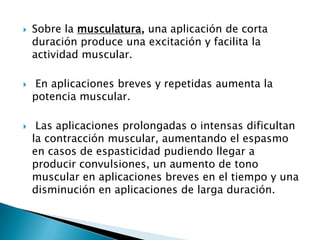 Sobre la musculatura, una aplicación de corta
duración produce una excitación y facilita la
actividad muscular.
 En aplicaciones breves y repetidas aumenta la
potencia muscular.
 Las aplicaciones prolongadas o intensas dificultan
la contracción muscular, aumentando el espasmo
en casos de espasticidad pudiendo llegar a
producir convulsiones, un aumento de tono
muscular en aplicaciones breves en el tiempo y una
disminución en aplicaciones de larga duración.
 