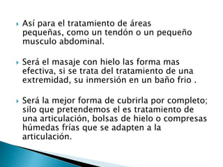  Así para el tratamiento de áreas
pequeñas, como un tendón o un pequeño
musculo abdominal.
 Será el masaje con hielo las forma mas
efectiva, si se trata del tratamiento de una
extremidad, su inmersión en un baño frio .
 Será la mejor forma de cubrirla por completo;
silo que pretendemos el es tratamiento de
una articulación, bolsas de hielo o compresas
húmedas frías que se adapten a la
articulación.
 