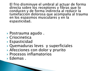 El frio disminuye el umbral al actuar de forma
directa sobre los receptores y fibras que lo
conducen y de forma indirecta al reducir la
tumefacción dolorosa que acompaña al trauma
en los espasmos musculares y en la
espasticidad.
 Postrauma agudo .
 Criocinetica
 Espasticidad
 Quemaduras leves y superficiales
 Afecciones con dolor y prurito
 Procesos inflamatorios
 Edemas .
 