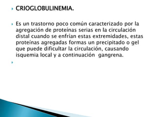  CRIOGLOBULINEMIA.
 Es un trastorno poco común caracterizado por la
agregación de proteínas serias en la circulación
distal cuando se enfrían estas extremidades, estas
proteínas agregadas formas un precipitado o gel
que puede dificultar la circulación, causando
isquemia local y a continuación gangrena.

 