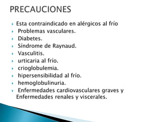  Esta contraindicado en alérgicos al frío
 Problemas vasculares.
 Diabetes.
 Síndrome de Raynaud.
 Vasculitis.
 urticaria al frío.
 crioglobulemia.
 hipersensibilidad al frío.
 hemoglobulinuria.
 Enfermedades cardiovasculares graves y
Enfermedades renales y viscerales.
 