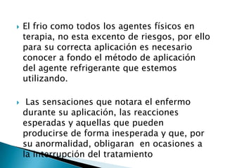  El frio como todos los agentes físicos en
terapia, no esta excento de riesgos, por ello
para su correcta aplicación es necesario
conocer a fondo el método de aplicación
del agente refrigerante que estemos
utilizando.
 Las sensaciones que notara el enfermo
durante su aplicación, las reacciones
esperadas y aquellas que pueden
producirse de forma inesperada y que, por
su anormalidad, obligaran en ocasiones a
la interrupción del tratamiento
 