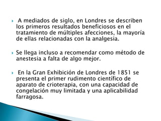  A mediados de siglo, en Londres se describen
los primeros resultados beneficiosos en el
tratamiento de múltiples afecciones, la mayoría
de ellas relacionadas con la analgesia.
 Se llega incluso a recomendar como método de
anestesia a falta de algo mejor.
 En la Gran Exhibición de Londres de 1851 se
presenta el primer rudimento científico de
aparato de crioterapia, con una capacidad de
congelación muy limitada y una aplicabilidad
farragosa.
 