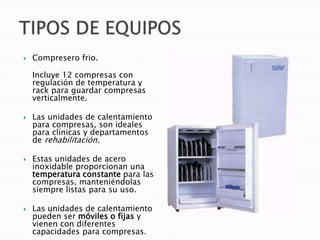  Compresero frio.
Incluye 12 compresas con
regulación de temperatura y
rack para guardar compresas
verticalmente.
 Las unidades de calentamiento
para compresas, son ideales
para clínicas y departamentos
de rehabilitación.
 Estas unidades de acero
inoxidable proporcionan una
temperatura constante para las
compresas, manteniéndolas
siempre listas para su uso.
 Las unidades de calentamiento
pueden ser móviles o fijas y
vienen con diferentes
capacidades para compresas.
 