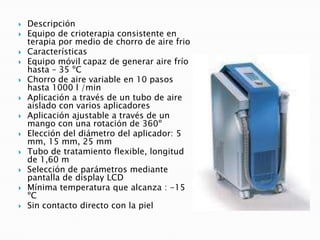  Descripción
 Equipo de crioterapia consistente en
terapia por medio de chorro de aire frio
 Características
 Equipo móvil capaz de generar aire frío
hasta – 35 ºC
 Chorro de aire variable en 10 pasos
hasta 1000 l /min
 Aplicación a través de un tubo de aire
aislado con varios aplicadores
 Aplicación ajustable a través de un
mango con una rotación de 360º
 Elección del diámetro del aplicador: 5
mm, 15 mm, 25 mm
 Tubo de tratamiento flexible, longitud
de 1,60 m
 Selección de parámetros mediante
pantalla de display LCD
 Mínima temperatura que alcanza : -15
ºC
 Sin contacto directo con la piel
 