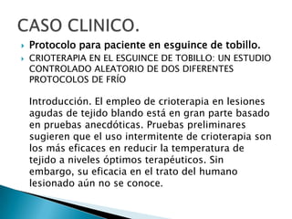  Protocolo para paciente en esguince de tobillo.
 CRIOTERAPIA EN EL ESGUINCE DE TOBILLO: UN ESTUDIO
CONTROLADO ALEATORIO DE DOS DIFERENTES
PROTOCOLOS DE FRÍO
Introducción. El empleo de crioterapia en lesiones
agudas de tejido blando está en gran parte basado
en pruebas anecdóticas. Pruebas preliminares
sugieren que el uso intermitente de crioterapia son
los más eficaces en reducir la temperatura de
tejido a niveles óptimos terapéuticos. Sin
embargo, su eficacia en el trato del humano
lesionado aún no se conoce.
 