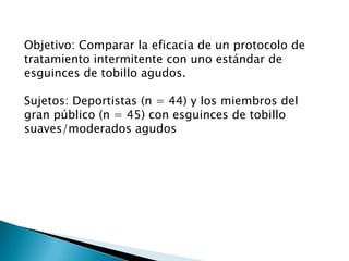 Objetivo: Comparar la eficacia de un protocolo de
tratamiento intermitente con uno estándar de
esguinces de tobillo agudos.
Sujetos: Deportistas (n = 44) y los miembros del
gran público (n = 45) con esguinces de tobillo
suaves/moderados agudos
 