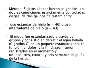  Método: Sujetos al azar fueron asignados, en
dobles condiciones estrictamente controladas
ciegas, de dos grupos de tratamiento:
 uso estándar de hielo (n = 46) o uso
intermitente de hielo (n = 43).
 El modo fue estandarizado a través de
grupos y consistió en derretir el agua helada
(0 grados C) en un paquete estandarizado. La
función, el dolor, y la hinchazón fueron
registrados en el momento y
un, dos, tres, cuatro, y seis semanas después
de la herida.
 