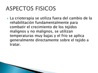  La crioterapia se utiliza fuera del cambio de la
rehabilitación fundamentalmente para
combatir el crecimiento de los tejidos
malignos y no malignos, se utilizan
temperaturas muy bajas y el frio se aplica
generalmente directamente sobre el tejido a
tratar.
 