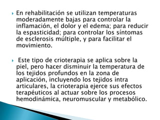 En rehabilitación se utilizan temperaturas
moderadamente bajas para controlar la
inflamación, el dolor y el edema; para reducir
la espasticidad; para controlar los síntomas
de esclerosis múltiple, y para facilitar el
movimiento.
 Este tipo de crioterapia se aplica sobre la
piel, pero hacer disminuir la temperatura de
los tejidos profundos en la zona de
aplicación, incluyendo los tejidos intra
articulares, la crioterapia ejerce sus efectos
terapéuticos al actuar sobre los procesos
hemodinámica, neuromuscular y metabólico.
 
