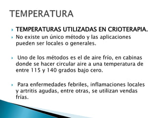  TEMPERATURAS UTILIZADAS EN CRIOTERAPIA.
 No existe un único método y las aplicaciones
pueden ser locales o generales.
 Uno de los métodos es el de aire frío, en cabinas
donde se hacer circular aire a una temperatura de
entre 115 y 140 grados bajo cero.
 Para enfermedades febriles, inflamaciones locales
y artritis agudas, entre otras, se utilizan vendas
frías.
 