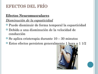 EFECTOS DEL FRÍO
Efectos Neuromusculares
Disminución de la espasticidad
 Puede disminuir de forma temporal la espasticidad
 Debido a una disminución de la velocidad de
conducción
 Se aplica crioterapia durante 10 – 30 minutos
 Estos efectos persisten generalmente 1 hora a 1 1/2
 