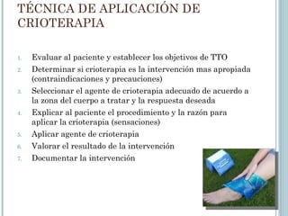 TÉCNICA DE APLICACIÓN DE
CRIOTERAPIA
1. Evaluar al paciente y establecer los objetivos de TTO
2. Determinar si crioterapia es la intervención mas apropiada
(contraindicaciones y precauciones)
3. Seleccionar el agente de crioterapia adecuado de acuerdo a
la zona del cuerpo a tratar y la respuesta deseada
4. Explicar al paciente el procedimiento y la razón para
aplicar la crioterapia (sensaciones)
5. Aplicar agente de crioterapia
6. Valorar el resultado de la intervención
7. Documentar la intervención
 