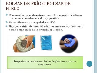 BOLSAS DE FRÍO O BOLSAS DE
HIELO
 Compuestas normalmente con un gel compuesto de sílice o
una mezcla de solución salina y gelatina
 Se mantiene en un congelador a -5 ºC.
 Hay que enfriar durante 30 minutos entre usos y durante 2
horas o más antes de la primera aplicación.
Los pacientes pueden usar bolsas de plástico o verduras
congeladas
 