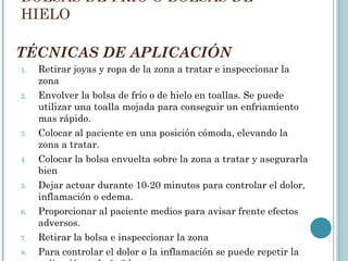 TÉCNICAS DE APLICACIÓN
1. Retirar joyas y ropa de la zona a tratar e inspeccionar la
zona
2. Envolver la bolsa de frío o de hielo en toallas. Se puede
utilizar una toalla mojada para conseguir un enfriamiento
mas rápido.
3. Colocar al paciente en una posición cómoda, elevando la
zona a tratar.
4. Colocar la bolsa envuelta sobre la zona a tratar y asegurarla
bien
5. Dejar actuar durante 10-20 minutos para controlar el dolor,
inflamación o edema.
6. Proporcionar al paciente medios para avisar frente efectos
adversos.
7. Retirar la bolsa e inspeccionar la zona
8. Para controlar el dolor o la inflamación se puede repetir la
BOLSAS DE FRÍO O BOLSAS DE
HIELO
 