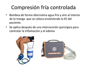 Compresión fría controlada
• Bombea de forma alternativa agua fría y aire al interior
de la manga que se coloca envolviendo la EE del
paciente.
• Se aplica después de una intervención quirúrgica para
controlar la inflamación y el edema
 
