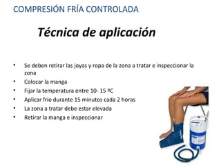 Técnica de aplicación
• Se deben retirar las joyas y ropa de la zona a tratar e inspeccionar la
zona
• Colocar la manga
• Fijar la temperatura entre 10- 15 ºC
• Aplicar frío durante 15 minutos cada 2 horas
• La zona a tratar debe estar elevada
• Retirar la manga e inspeccionar
COMPRESIÓN FRÍA CONTROLADA
 