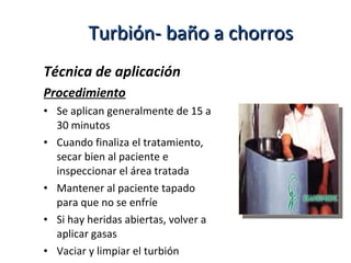 Técnica de aplicación
Procedimiento
• Se aplican generalmente de 15 a
30 minutos
• Cuando finaliza el tratamiento,
secar bien al paciente e
inspeccionar el área tratada
• Mantener al paciente tapado
para que no se enfríe
• Si hay heridas abiertas, volver a
aplicar gasas
• Vaciar y limpiar el turbión
Turbión- baño a chorrosTurbión- baño a chorros
 