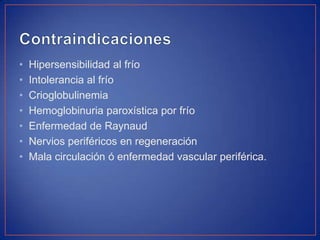 •
•
•
•
•
•
•

Hipersensibilidad al frío
Intolerancia al frío
Crioglobulinemia
Hemoglobinuria paroxística por frío
Enfermedad de Raynaud
Nervios periféricos en regeneración
Mala circulación ó enfermedad vascular periférica.

 