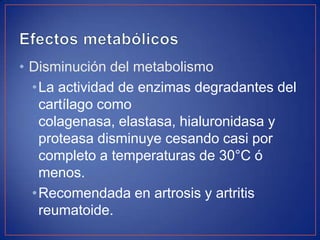• Disminución del metabolismo
•La actividad de enzimas degradantes del
cartílago como
colagenasa, elastasa, hialuronidasa y
proteasa disminuye cesando casi por
completo a temperaturas de 30°C ó
menos.
•Recomendada en artrosis y artritis
reumatoide.

 
