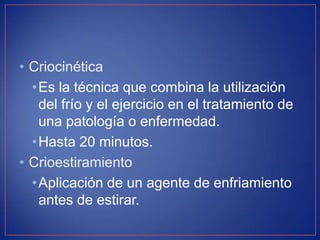 • Criocinética
•Es la técnica que combina la utilización
del frío y el ejercicio en el tratamiento de
una patología o enfermedad.
•Hasta 20 minutos.
• Crioestiramiento
• Aplicación de un agente de enfriamiento
antes de estirar.

 