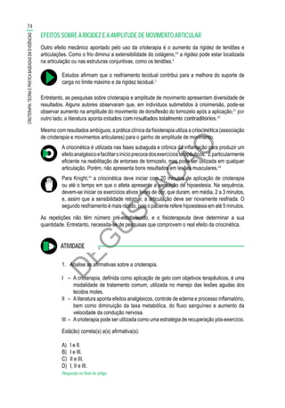 D
EG
U
STAÇ
ÃO
EFEITOS SOBRE A RIGIDEZ E AAMPLITUDE DE MOVIMENTO ARTICULAR
Outro efeito mecânico apontado pelo uso da crioterapia é o aumento da rigidez de tendões e
articulações. Como o frio diminui a extensibilidade do colágeno,44
a rigidez pode estar localizada
na articulação ou nas estruturas conjuntivas, como os tendões.4
Estudos afirmam que o resfriamento tecidual contribui para a melhora do suporte de
carga no limite máximo e da rigidez tecidual.2
Entretanto, as pesquisas sobre crioterapia e amplitude de movimento apresentam diversidade de
resultados. Alguns autores observaram que, em indivíduos submetidos à crioimersão, pode-se
observar aumento na amplitude do movimento de dorsiflexão do tornozelo após a aplicação;21
por
outro lado, a literatura aponta estudos com resultados totalmente contraditórios.45
Mesmo com resultados ambíguos, a prática clínica da fisioterapia utiliza a criocinética (associação
de crioterapia e movimentos articulares) para o ganho de amplitude de movimento.
A criocinética é utilizada nas fases subaguda e crônica da inflamação para produzir um
efeitoanalgésicoefacilitaroinícioprecocedosexercíciosterapêuticos.1
Éparticularmente
eficiente na reabilitação de entorses de tornozelo, mas pode ser utilizada em qualquer
articulação. Porém, não apresenta bons resultados em lesões musculares.44
Para Knight,44
a criocinética deve iniciar com 20 minutos de aplicação de crioterapia
ou até o tempo em que o atleta apresente a sensação de hipoestesia. Na sequência,
devem-se iniciar os exercícios ativos livres de dor, que duram, em média, 2 a 3 minutos,
e, assim que a sensibilidade retornar, a articulação deve ser novamente resfriada. O
segundo resfriamento é mais rápido, pois o paciente refere hipoestesia em até 5 minutos.
As repetições não têm número pré-estabelecido, e o fisioterapeuta deve determinar a sua
quantidade. Entretanto, necessita-se de pesquisas que comprovem o real efeito da criocinética.
ATIVIDADE
1.	 Analise as afirmativas sobre a crioterapia.
I	 –	 A crioterapia, definida como aplicação de gelo com objetivos terapêuticos, é uma
modalidade de tratamento comum, utilizada no manejo das lesões agudas dos
tecidos moles.
II	 –	 A literatura aponta efeitos analgésicos, controle de edema e processo inflamatório,
bem como diminuição da taxa metabólica, do fluxo sanguíneo e aumento da
velocidade da condução nervosa.
III	–	 Acrioterapia pode ser utilizada como uma estratégia de recuperação pós-exercício.
Está(ão) correta(s) a(s) afirmativa(s):
A)	 I e II.
B)	 I e III.
C)	 II e III.
D)	 I, II e III.
Resposta no final do artigo
74
CRIOTERAPIA:TEORIAEPRÁTICABASEADASEMEVIDÊNCIAS
 