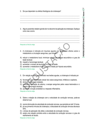 D
EG
U
STAÇ
ÃO
2.	 De que dependem os efeitos fisiológicos da crioterapia?
............................................................................................................................................
............................................................................................................................................
............................................................................................................................................
............................................................................................................................................
3.	 Alguns pacientes relatam grande dor no decorrer da aplicação da crioterapia. Explique
como isso ocorre.
............................................................................................................................................
............................................................................................................................................
............................................................................................................................................
............................................................................................................................................
Resposta no final do artigo
4.	 A crioterapia é indicada em traumas agudos por apresentar efeitos sobre o
metabolismo e circulação sanguínea, que incluem:
A)	 reduzir o metabolismo local, minimizar a lesão por hipoxia secundária e o grau de
lesão tecidual.
B)	 impedir a hemorragia tecidual.
C)	 aumentar o número de leucócitos no local da lesão.
D)	 aumentar o metabolismo local e impedir a lesão por hipoxia secundária.
Resposta no final do artigo
5.	 Em relação ao edema encontrado nas lesões agudas, a crioterapia é indicada por
A)	 favorecer a permeabilidade celular dos vasos sanguíneos, linfáticos e capilares.
B)	 diminuir o edema já instalado.
C)	 controlar a formação de edema, o escape sanguíneo pelos vasos lesionados e o
quadro hemorrágico tecidual.
D)	 aumentar a função endotelial e a resposta inflamatória.
Resposta no final do artigo
6.	 Sobre a relação da crioterapia com a velocidade de condução nervosa, pode-se
observar que
A)	 ocorre diminuição da velocidade de condução nervosa, que persiste por até 12 horas.
B)	 já nos primeiros minutos de crioterapia, a velocidade de condução nervosa decresce
50%.
C)	 o tempo de aplicação não afeta a velocidade de condução nervosa.
D)	 existe uma relação contrária entre a velocidade de condução nervosa e o grau de
resfriamento do tecido.
Resposta no final do artigo
75
|PROFISIOESPORTIVAETRAUMATO-ORTOPÉDICA|Ciclo3|Volume1|
 