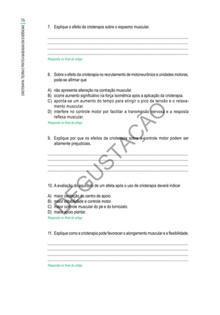 D
EG
U
STAÇ
ÃO
7.	 Explique o efeito da crioterapia sobre o espasmo muscular.
............................................................................................................................................
............................................................................................................................................
............................................................................................................................................
............................................................................................................................................
Resposta no final do artigo
8.	 Sobre o efeito da crioterapia no recrutamento de motoneurônios e unidades motoras,
pode-se afirmar que
A)	 não apresenta alteração na contração muscular.
B)	 ocorre aumento significativo na força isométrica após a aplicação da crioterapia.
C)	 aponta-se um aumento do tempo para atingir o pico de tensão e o relaxa­
mento muscular.
D)	 interfere no controle motor por facilitar a transmissão nervosa e a resposta
reflexa muscular.
Resposta no final do artigo
9.	 Explique por que os efeitos da crioterapia sobre o controle motor podem ser
altamente prejudiciais.
............................................................................................................................................
............................................................................................................................................
............................................................................................................................................
............................................................................................................................................
10.	A avaliação do equilíbrio de um atleta após o uso de crioterapia deverá indicar
A)	 maior oscilação do centro de apoio.
B)	 maior estabilidade e controle motor.
C)	 maior controle muscular do pé e do tornozelo.
D)	 maior apoio plantar.
Resposta no final do artigo
11.	Explique como a crioterapia pode favorecer o alongamento muscular e a flexibilidade.
............................................................................................................................................
............................................................................................................................................
............................................................................................................................................
............................................................................................................................................
Resposta no final do artigo
76
CRIOTERAPIA:TEORIAEPRÁTICABASEADASEMEVIDÊNCIAS
 