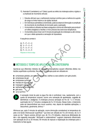 D
EG
U
STAÇ
ÃO
12.	Assinale V (verdadeiro) ou F (falso) quanto ao efeito da crioterapia sobre a rigidez e
a amplitude de movimento articular.
(	 )	 Estudos afirmam que o resfriamento tecidual contribui para a melhora do suporte
de carga no limite máximo e da rigidez tecidual.
(	 )	 Em indivíduos submetidos à crioimersão, pode-se observar diminuição na amplitude
do movimento de dorsiflexão do tornozelo após a aplicação.
(	 )	 Acriocinética é utilizada nas fases subaguda e crônica da inflamação para produzir
um efeito analgésico e facilitar o início precoce dos exercícios terapêuticos.
(	 )	 Acriocinética deve iniciar com 5 minutos de aplicação de crioterapia ou até o tempo
em que o atleta apresente a sensação de hipoestesia.
A sequência correta é:
A)	 F – F – V – V.
B)	 V – F – V – F.
C)	 F – V – F – V.
D)	 F – V – V – F.
Resposta no final do artigo
■■ MÉTODOS E TEMPO DE APLICAÇÃO DA CRIOTERAPIA
Aponta-se que diferentes métodos de aplicação crioterapêutica causam diferentes efeitos nos
tecidos superficiais e profundos. Na prática, a crioterapia pode ser utilizada em:
■■ compressas geladas, por meio de recipientes, toalhas ou saco plástico com gelo picado;
■■ compressas de gel;
■■ compressas químicas;
■■ imersão em água e gelo;
■■ massagem com gelo;16
■■ resfriamento termoelétrico;
■■ gelo seco;
■■ spray químico.3
A sensação inicial da pele na água fria não é confortável, mas, rapidamente, com a
queda da temperatura corporal, ocorre uma sensação de queimação, seguida de
dormência e analgesia. A crioterapia provoca sensação de frio de 1 a 3 minutos,
queimação de 2 a 7 minutos e analgesia de 5 a 12 minutos. Desse modo, o tratamento
pode ser desconfortável aos novos usuários, mas, depois de repetidas aplicações, o
desconforto, geralmente, diminui.16
Afirma-se que, após 5 minutos de aplicação, ocorre diminuição considerável na temperatura da
pele e do tecido intramuscular superficial,46
que deve ser utilizada de 10 a 20 minutos, de 2 a 4
vezes ao dia.47
Alguns autores afirmam que, de 12 a 15 minutos, observa-se diminuição da
dor e do espasmo muscular.3
McDowell e colaboradores48
sugerem tratamento diferenciado
com aplicação de 20 ou 30 minutos, 90 minutos de repouso e reaplicação da crioterapia para o
tratamento na fase aguda.
77
|PROFISIOESPORTIVAETRAUMATO-ORTOPÉDICA|Ciclo3|Volume1|
 