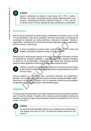 D
EG
U
STAÇ
ÃO
Quando o resfriamento dos tecidos for muito intenso (-20 a -70ºC), o tecido é
destruído.44
No entanto, nas aplicações de gelo utilizadas diretamente sobre a pele,
em geral, o resfriamento dos tecidos é superficial e atinge de 1 a 10ºC, o que, por
um período de até 30 minutos, aparenta não causar queimaduras ou outras lesões.
LEMBRAR
PACOTE DE GELO
Após 20 minutos de aplicação do pacote de gelo, o resfriamento se concentra na pele e em até
1cm de profundidade, o que pode ser associado à diminuição da percepção da dor pela grande
concentração de receptores nos tecidos superficiais, comprovando a analgesia.3
Swenson e
colaboradores49
estabeleceram 20 a 30 minutos de tempo de aplicação e Knight e colaboradores26
de 30 a 45 minutos, a cada 2 horas.
O tempo de aplicação do pacote de gelo é estimado entre 15 e 30 minutos para
analgesia, diminuição do espasmo muscular e controle do edema.3
Observa-se que o pacote de gelo, aplicado por 20 minutos nas entorses de tornozelo, é eficiente
no tratamento de estruturas profundas e apresenta comprovadas alterações fisiológicas
em tecidos de 1cm de profundidade.3
Também o seu uso imediato após artroscopia de joelho
evidenciou efeitos significativos na diminuição da temperatura superficial da pele.50
Hochberg51
descobriu que aplicações intermitentes de 20 minutos são menos eficazes
do que o tratamento do pacote de gelo contínuo após cirurgia de liberação da síndrome
do túnel do carpo.
Deve-se considerar que o pacote de gelo é comumente combinado com compressão e
elevação,49
que contribuem para o controle do edema, diminuindo a pressão de filtragem capilar.44
Dessa forma, o conceito PRICE (protection, rest, ice, compression, elevation) deve ser respeitado,
principalmente no uso do pacote de gelo na fase inflamatória aguda.
CRIOIMERSÃO
Aimersão em água fria desencadeia a diminuição da temperatura da pele e dos tecidos superficiais
após 5 minutos de utilização.52
Na prática clínica, observa-se grande divergência de tempos de
aplicação e temperatura da água. Estudos realizaram imersão em temperatura de 5±1ºC, por 20
minutos,53
a 8 e 22ºC.54
Um estudo de revisão sistemática observou que a temperatura de imersão da água
mais utilizada variou entre 10 e 15ºC, com tempos de imersão contínua de 5 a 24
minutos.20,55
LEMBRAR
78
CRIOTERAPIA:TEORIAEPRÁTICABASEADASEMEVIDÊNCIAS
 