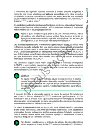 D
EG
U
STAÇ
ÃO
O resfriamento dos segmentos corporais submetidos à imersão apresenta divergências. A
crioimersão local é muito utilizada para as lesões de extremidades, como mãos, tornozelo e
pé; entretanto, é crescente o uso da imersão corporal para prevenção de dor muscular tardia.
Estudos realizaram crioimersão da perna/gastrocnêmio,56
ao nível da crista ilíaca,56
da cintura,57-61
do esterno24,25,62,63
ou até do ombro.64
Em relação à diminuição da temperatura superficial da pele,Armstrong e colaboradores65
aplicaram
crioimersão por 16 minutos, em temperatura de 1 a 3ºC, e observaram diminuição da hipertermia e
melhora na sensação de recuperação pós-exercício.
Aponta-se que a imersão em água gelada a 2ºC, por 5 minutos contínuos, induz à
eliminação do calor adquirido por meio da atividade física. Apesar de a imersão em
água gelada provocar vasoconstrição superficial, a dissipação de calor por condução/
convecção é livre, o que desenvolve o efeito de hipotermia da pele.66
Uma discussão importante quanto ao resfriamento superficial da pele é sobre sua relação com o
resfriamento muscular profundo. Com esse objetivo, alguns autores avaliaram a temperatura
intramuscular do gastrocnêmio e, na sequência, submeteram-no à crioimersão local, em água
a 12ºC. Os resultados apontaram que a temperatura intramuscular inicial estava em 38,64ºC e,
após 39,9 minutos de permanência em crioimersão, foi reduzida para 30ºC. Estabeleceram ainda
que, após 90 minutos da retirada da crioimersão, com o indivíduo em repouso, a temperatura
intramuscular permanecia em 30,69ºC.56
Para a crioimersão corporal, Eston e Peters67
utilizaram o tempo de 15 minutos, em temperatura
de 15±1ºC, e, como resultado, estabeleceram uma diminuição no nível de creatina quinase no
terceiro e quarto dias pós-exercícios. Os mesmos resultados foram encontrados quando aplicada
a temperatura de 5ºC pelo mesmo tempo.21
Há alguma evidência de que a crioterapia reduz a atividade plasmática de creatina
quinase58
e os sintomas relacionados à dor e rigidez muscular.10
Apossível explicação
para essa diminuição ocorre em função da redução da resposta inflamatória por
meio de constrição dos vasos capilares, reduções na permeabilidade capilar e fluxo
sanguíneo.67
LEMBRAR
O momento de iniciar a crioimersão corporal, na maioria dos estudos, foi imediatamente
após o exercício físico ou treinamento21,23,57-60,64,67,68
ou dentro de, aproximadamente, 1061,62
ou
20 minutos25,63
após a atividade física. Alguns autores realizaram intervenções de crioimersão
adicionais após a primeira aplicação; entretanto, os resultados não evidenciaram alterações que
sustentassem a repetição da crioimersão nos atletas.20
Em relação à crioimersão sistêmica (corporal), não existe evidência científica, com estudos
de alto controle metodológico, para afirmar os benefícios dessa técnica. Assim, estabelece-se
a necessidade de maior embasamento científico para sua aplicação. Entretanto, como seu uso
clínico é frequente, deve-se atentar para o tempo de exposição e, principalmente, controlar a
temperatura da água a que o atleta será submetido.6
Para Bleakley e colaboradores, os protocolos de aplicação da crioimersão sistêmica
utilizam temperaturas da água de 10 a 15ºC, em tempos de imersão de 5 a 24 minutos.20
79
|PROFISIOESPORTIVAETRAUMATO-ORTOPÉDICA|Ciclo3|Volume1|
 