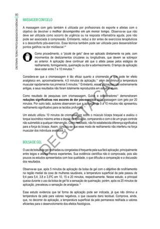 D
EG
U
STAÇ
ÃO
MASSAGEM COM GELO
A massagem com gelo também é utilizada por profissionais do esporte e atletas com o
objetivo de devolver o melhor desempenho em um menor tempo. Observa-se que não
deve ser utilizada como socorro de urgência ou na resposta inflamatória aguda, pois não
pode ser associada à compressão. Entretanto, reduz a dor antes de exercícios terapêuticos
e o desconforto pós-exercício. Essa técnica também pode ser utilizada para dessensibilizar
pontos gatilhos na dor miofascial.69
Como procedimento, o “picolé de gelo” deve ser aplicado diretamente na pele, com
movimentos de deslizamentos circulares ou longitudinais, que devem se sobrepor
ao anterior. A aplicação deve continuar até que o atleta passe pelos estágios de
resfriamento, formigamento, queimação ou dor e adormecimento. O tempo de aplicação
deve estar entre 7 e 10 minutos.70
Considera-se que a criomassagem é tão eficaz quanto a crioimersão e que pode ter efeito
analgésico em, aproximadamente, 4,5 minutos de aplicação,71
além de diminuir a temperatura
muscular rapidamente nos primeiros 5 minutos.72
Entretanto, essas afirmações são extremamente
antigas, e seus resultados não foram totalmente reproduzidos em estudos atuais.
Como resultado de pesquisas com criomassagem, Gulick e colaboradores22
demonstraram
reduções significativas nos escores de dor pós-exercício após massagem com gelo por 20
minutos. Por outro lado, autores observaram que a aplicação de 5 a 10 minutos não apresentou
resfriamento significativo para os tecidos profundos.71
Um estudo utilizou 10 minutos de criomassagem sobre o músculo bíceps braquial e avaliou o
torque isocinético máximo antes e depois da aplicação, comparando-o com o de um grupo controle
não submetido a qualquer intervenção. Como resultado, não foi estabelecida diferença significativa
para a força do bíceps. Assim, concluiu-se que esse modo de resfriamento não interferiu na força
muscular dos indivíduos avaliados.73
BOLSA DE GEL
Ousodebolsasdegelresfriadasoucongeladaséfrequentepelasuafácilaplicação,principalmente
entre leigos e atletas menos experientes. Sua evidência científica não é comprovada, pois são
poucos os estudos apresentados com boa qualidade, o que dificulta a comparação e a discussão
dos resultados.
Observa-se que, após 5 minutos de aplicação da bolsa de gel com o objetivo de resfriamento
na região medial da coxa de mulheres saudáveis, a temperatura superficial da pele passou de
9,4 para 5,4, 3,8 e 3,5ºC em 10, 15 e 20 minutos, respectivamente. Nesse estudo, a principal
queixa durante o uso da bolsa de gel foi a sensação de queimação; porém, após os 20 minutos de
aplicação, prevaleceu a sensação de analgesia.16
Esse estudo evidencia que tal forma de aplicação pode ser indicada, já que não diminui a
temperatura da pele para valores negativos, o que causaria dano tecidual. Comprova, ainda,
que, no decorrer da aplicação, a temperatura superficial da pele permanece resfriada a valores
eficientes para o desenvolvimento dos efeitos fisiológicos.
80
CRIOTERAPIA:TEORIAEPRÁTICABASEADASEMEVIDÊNCIAS
 
