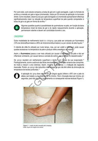 D
EG
U
STAÇ
ÃO
Por outro lado, outro estudo comparou a bolsa de gel com o gelo esmagado, o gelo no formato de
ervilha e a imersão em gelo e água (crioimersão), todos por 20 minutos de aplicação no tornozelo
direito. Como resultado, observou-se que o gelo esmagado e a crioimersão apresentaram diferença
significativamente maior na redução da temperatura superficial da pele quando comparados à
bolsa de gel e ao gelo em forma de ervilha.74
Algumas questões quanto à possibilidade de queimaduras na pele, em função da baixa
temperatura inicial da bolsa de gel e do rápido reaquecimento durante a aplicação,
permanecem abertas e devem ser controladas durante o uso.
CRIOSPRAY
Outra modalidade de resfriamento local é o criospray, que pode ser composto por fluormetano
(15% de diclorodifluormetano e 85% de tricloromonofluormetano) ou por cloreto de etila líquido.70
O cloreto de etila foi utilizado por muito tempo, mas, por ser volátil e inflamável, pode causar
quedas excessivas na temperatura da pele e produzir efeito anestésico se inalado.75
Assim, o fluormetano passou a ser mais utilizado por causar o resfriamento da pele e não ser
inflamável; entretanto, por causar danos à camada de ozônio, sua produção foi desestimulada.75
Os sprays resultam em resfriamento superficial e rápido,34
em função de sua evaporação.69
Fisiologicamente, ocorre o estímulo das fibras nervosas tipoA, envolvidas na teoria das comportas,
de modo a reduzir o arco doloroso. Assim, induz-se a analgesia e a redução do espasmo
muscular. Porém, os sprays não reduzirão a hemorragia, já que não têm efeito de diminuição da
temperatura de tecidos profundos.70
A aplicação do spray deve ocorrer em um ângulo agudo (inferior a 90º) com a pele do
atleta a ser tratado a uma distância de, no mínimo, 10cm. A duração deve ser mínima, em
segundos, para não ocorrer o congelamento e a consequente necrose tecidual (Figura 1).
Figura 1 – Lesão da pele causada pelo criospray.
Fonte:	Arquivo de imagens dos autores.
81
|PROFISIOESPORTIVAETRAUMATO-ORTOPÉDICA|Ciclo3|Volume1|
 