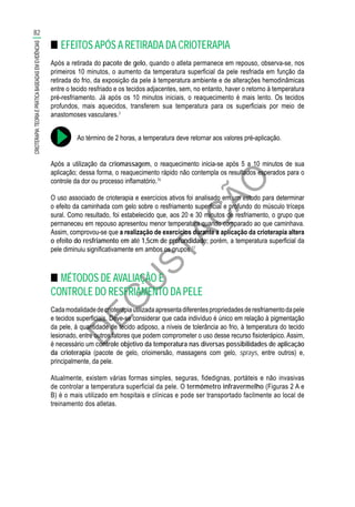 D
EG
U
STAÇ
ÃO
■■ EFEITOS APÓS A RETIRADA DA CRIOTERAPIA
Após a retirada do pacote de gelo, quando o atleta permanece em repouso, observa-se, nos
primeiros 10 minutos, o aumento da temperatura superficial da pele resfriada em função da
retirada do frio, da exposição da pele à temperatura ambiente e de alterações hemodinâmicas
entre o tecido resfriado e os tecidos adjacentes, sem, no entanto, haver o retorno à temperatura
pré-resfriamento. Já após os 10 minutos iniciais, o reaquecimento é mais lento. Os tecidos
profundos, mais aquecidos, transferem sua temperatura para os superficiais por meio de
anastomoses vasculares.3
Ao término de 2 horas, a temperatura deve retornar aos valores pré-aplicação.
Após a utilização da criomassagem, o reaquecimento inicia-se após 5 a 10 minutos de sua
aplicação; dessa forma, o reaquecimento rápido não contempla os resultados esperados para o
controle da dor ou processo inflamatório.76
O uso associado de crioterapia e exercícios ativos foi analisado em um estudo para determinar
o efeito da caminhada com gelo sobre o resfriamento superficial e profundo do músculo tríceps
sural. Como resultado, foi estabelecido que, aos 20 e 30 minutos de resfriamento, o grupo que
permaneceu em repouso apresentou menor temperatura quando comparado ao que caminhava.
Assim, comprovou-se que a realização de exercícios durante a aplicação da crioterapia altera
o efeito do resfriamento em até 1,5cm de profundidade; porém, a temperatura superficial da
pele diminuiu significativamente em ambos os grupos.77
■■ MÉTODOS DE AVALIAÇÃO E
CONTROLE DO RESFRIAMENTO DA PELE
Cadamodalidadedecrioterapiautilizadaapresentadiferentespropriedadesderesfriamentodapele
e tecidos superficiais. Deve-se considerar que cada indivíduo é único em relação à pigmentação
da pele, à quantidade de tecido adiposo, a níveis de tolerância ao frio, à temperatura do tecido
lesionado, entre outros fatores que podem comprometer o uso desse recurso fisioterápico. Assim,
é necessário um controle objetivo da temperatura nas diversas possibilidades de aplicação
da crioterapia (pacote de gelo, crioimersão, massagens com gelo, sprays, entre outros) e,
principalmente, da pele.
Atualmente, existem várias formas simples, seguras, fidedignas, portáteis e não invasivas
de controlar a temperatura superficial da pele. O termômetro infravermelho (Figuras 2 A e
B) é o mais utilizado em hospitais e clínicas e pode ser transportado facilmente ao local de
treinamento dos atletas.
82
CRIOTERAPIA:TEORIAEPRÁTICABASEADASEMEVIDÊNCIAS
 