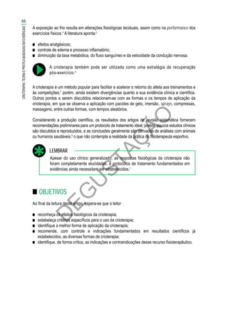 D
EG
U
STAÇ
ÃO
A exposição ao frio resulta em alterações fisiológicas teciduais, assim como na performance dos
exercícios físicos.4
A literatura aponta:5
■■ efeitos analgésicos;
■■ controle de edema e processo inflamatório;
■■ diminuição da taxa metabólica, do fluxo sanguíneo e da velocidade da condução nervosa.
A crioterapia também pode ser utilizada como uma estratégia de recuperação
pós-exercício.6
A crioterapia é um método popular para facilitar e acelerar o retorno do atleta aos treinamentos e
às competições;7
porém, ainda existem divergências quanto a sua evidência clínica e científica.
Outros pontos a serem discutidos relacionam-se com as formas e os tempos de aplicação da
crioterapia, em que se observa a aplicação com pacotes de gelo, imersão, sprays, compressas,
massagens, entre outras formas, com tempos aleatórios.
Considerando a produção científica, os resultados dos artigos de revisão sistemática fornecem
recomendações preliminares para um protocolo de tratamento ideal; porém, poucos estudos clínicos
são discutidos e reproduzidos, e as conclusões geralmente são derivadas de análises com animais
ou humanos saudáveis,8
o que não contempla a realidade da prática do fisioterapeuta esportivo.
Apesar do uso clínico generalizado, as respostas fisiológicas da crioterapia não
foram completamente elucidadas, e protocolos de tratamento fundamentados em
evidências ainda necessitam ser estabelecidos.1
LEMBRAR
■■ OBJETIVOS
Ao final da leitura deste artigo, espera-se que o leitor
■■ reconheça os efeitos fisiológicos da crioterapia;
■■ estabeleça critérios específicos para o uso da crioterapia;
■■ identifique a melhor forma de aplicação da crioterapia;
■■ recomende, com controle e indicações fundamentados em resultados científicos já
estabelecidos, as diversas formas de crioterapia;
■■ identifique, de forma crítica, as indicações e contraindicações desse recurso fisioterapêutico.
66
CRIOTERAPIA:TEORIAEPRÁTICABASEADASEMEVIDÊNCIAS
 