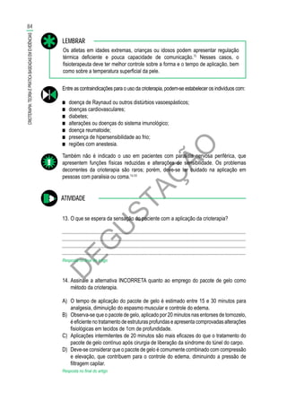 D
EG
U
STAÇ
ÃO
Os atletas em idades extremas, crianças ou idosos podem apresentar regulação
térmica deficiente e pouca capacidade de comunicação.75
Nesses casos, o
fisioterapeuta deve ter melhor controle sobre a forma e o tempo de aplicação, bem
como sobre a temperatura superficial da pele.
LEMBRAR
Entre as contraindicações para o uso da crioterapia, podem-se estabelecer os indivíduos com:
■■ doença de Raynaud ou outros distúrbios vasoespásticos;
■■ doenças cardiovasculares;
■■ diabetes;
■■ alterações ou doenças do sistema imunológico;
■■ doença reumatoide;
■■ presença de hipersensibilidade ao frio;
■■ regiões com anestesia.
Também não é indicado o uso em pacientes com paralisia nervosa periférica, que
apresentem funções físicas reduzidas e alterações de sensibilidade. Os problemas
decorrentes da crioterapia são raros; porém, deve-se ter cuidado na aplicação em
pessoas com paralisia ou coma.16,50
ATIVIDADE
13.	O que se espera da sensação do paciente com a aplicação da crioterapia?
............................................................................................................................................
............................................................................................................................................
............................................................................................................................................
............................................................................................................................................
Resposta no final do artigo
14.	Assinale a alternativa INCORRETA quanto ao emprego do pacote de gelo como
método da crioterapia.
A)	 O tempo de aplicação do pacote de gelo é estimado entre 15 e 30 minutos para
analgesia, diminuição do espasmo muscular e controle do edema.
B)	 Observa-se que o pacote de gelo, aplicado por 20 minutos nas entorses de tornozelo,
é eficiente no tratamento de estruturas profundas e apresenta comprovadas alterações
fisiológicas em tecidos de 1cm de profundidade.
C)	 Aplicações intermitentes de 20 minutos são mais eficazes do que o tratamento do
pacote de gelo contínuo após cirurgia de liberação da síndrome do túnel do carpo.
D)	 Deve-se considerar que o pacote de gelo é comumente combinado com compressão
e elevação, que contribuem para o controle do edema, diminuindo a pressão de
filtragem capilar.
Resposta no final do artigo
84
CRIOTERAPIA:TEORIAEPRÁTICABASEADASEMEVIDÊNCIAS
 