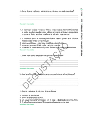 D
EG
U
STAÇ
ÃO
15.	Como deve ser realizado o resfriamento da mão após uma lesão traumática?
............................................................................................................................................
............................................................................................................................................
............................................................................................................................................
............................................................................................................................................
Resposta no final do artigo
16.	A crioimersão corporal vem sendo utilizada em esportes de alto nível. Profissionais
e atletas apontam seus benefícios práticos; entretanto, a literatura apresenta-se
controversa. Assim, ao utilizar essa forma de aplicação, espera-se que
A)	 a crioterapia reduza a atividade plasmática de creatina quinase e os sintomas
relacionados à dor e à rigidez muscular.
B)	 ocorra vasodilatação e maior troca metabólica entre os tecidos.
C)	 aumentem a permeabilidade capilar e a rigidez muscular.
D)	 aumentem os níveis de creatina quinase com resolução da resposta inflamatória.
Resposta no final do artigo
17.	Como e por quanto tempo deve ser aplicada a criomassagem?
............................................................................................................................................
............................................................................................................................................
............................................................................................................................................
............................................................................................................................................
Resposta no final do artigo
18.	Que benefícios estão relacionados ao emprego da bolsa de gel na crioterapia?
............................................................................................................................................
............................................................................................................................................
............................................................................................................................................
............................................................................................................................................
19.	Quanto à aplicação do criospray, deve-se observar
A)	 distância de 3cm da pele.
B)	 tempo de 30 segundos ou mais.
C)	 um ângulo inferior a 90º em relação à pele do atleta e a distância de, no mínimo, 10cm.
D)	 5 aplicações consecutivas de 10 segundos cada sobre a mesma área.
Resposta no final do artigo
85
|PROFISIOESPORTIVAETRAUMATO-ORTOPÉDICA|Ciclo3|Volume1|
 