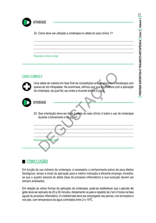 D
EG
U
STAÇ
ÃO
ATIVIDADE
24.	Como deve ser utilizada a crioterapia no atleta do caso clínico 1?
............................................................................................................................................
............................................................................................................................................
............................................................................................................................................
............................................................................................................................................
Resposta no final do artigo
CASO CLÍNICO 2
Uma atleta de voleibol em fase final de competições anuais procurou a fisioterapia com
queixa de dor infrapatelar. Na anamnese, afirmou que sua dor melhora com a aplicação
de crioterapia, da qual faz uso antes e durante treinos e jogos.
ATIVIDADE
25.	Que orientação deve ser dada à atleta do caso clínico 2 sobre o uso de crioterapia
durante o treinamento e os jogos?
............................................................................................................................................
............................................................................................................................................
............................................................................................................................................
............................................................................................................................................
Resposta no final do artigo
■■ CONCLUSÃO
Em função do uso rotineiro da crioterapia, é necessário o conhecimento prévio de seus efeitos
fisiológicos, tempo e modo de aplicação para a melhor indicação e eficiente emprego. Acredita-
se que o quadro lesional do atleta (fase do processo inflamatório) e sua evolução devem ser
sempre analisados.
Em relação às várias formas de aplicação da crioterapia, pode-se estabelecer que o pacote de
gelo deve ser aplicado de 20 a 30 minutos, diretamente na pele e repetido de 2 em 2 horas na fase
aguda do processo inflamatório. A crioimersão deve ser empregada nas pernas, nos tornozelos e
nos pés, com temperatura da água controlada entre 2 e 10ºC.
87
|PROFISIOESPORTIVAETRAUMATO-ORTOPÉDICA|Ciclo3|Volume1|
 
