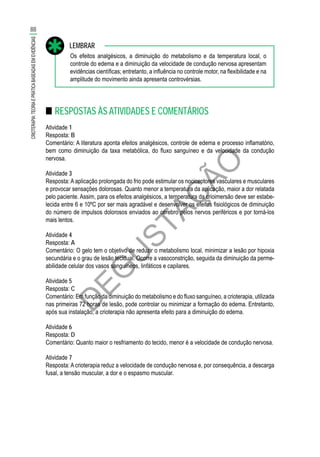 D
EG
U
STAÇ
ÃO
Os efeitos analgésicos, a diminuição do metabolismo e da temperatura local, o
controle do edema e a diminuição da velocidade de condução nervosa apresentam
evidências científicas; entretanto, a influência no controle motor, na flexibilidade e na
amplitude do movimento ainda apresenta controvérsias.
LEMBRAR
■■ RESPOSTAS ÀS ATIVIDADES E COMENTÁRIOS
Atividade 1
Resposta: B
Comentário: A literatura aponta efeitos analgésicos, controle de edema e processo inflamatório,
bem como diminuição da taxa metabólica, do fluxo sanguíneo e da velocidade da condução
nervosa.
Atividade 3
Resposta: A aplicação prolongada do frio pode estimular os nociceptores vasculares e musculares
e provocar sensações dolorosas. Quanto menor a temperatura da aplicação, maior a dor relatada
pelo paciente. Assim, para os efeitos analgésicos, a temperatura da crioimersão deve ser estabe-
lecida entre 6 e 10ºC por ser mais agradável e desenvolver os efeitos fisiológicos de diminuição
do número de impulsos dolorosos enviados ao cérebro pelos nervos periféricos e por torná-los
mais lentos.
Atividade 4
Resposta: A
Comentário: O gelo tem o objetivo de reduzir o metabolismo local, minimizar a lesão por hipoxia
secundária e o grau de lesão tecidual. Ocorre a vasoconstrição, seguida da diminuição da perme-
abilidade celular dos vasos sanguíneos, linfáticos e capilares.
Atividade 5
Resposta: C
Comentário: Em função da diminuição do metabolismo e do fluxo sanguíneo, a crioterapia, utilizada
nas primeiras 72 horas de lesão, pode controlar ou minimizar a formação do edema. Entretanto,
após sua instalação, a crioterapia não apresenta efeito para a diminuição do edema.
Atividade 6
Resposta: D
Comentário: Quanto maior o resfriamento do tecido, menor é a velocidade de condução nervosa.
Atividade 7
Resposta: A crioterapia reduz a velocidade de condução nervosa e, por consequência, a descarga
fusal, a tensão muscular, a dor e o espasmo muscular.
88
CRIOTERAPIA:TEORIAEPRÁTICABASEADASEMEVIDÊNCIAS
 