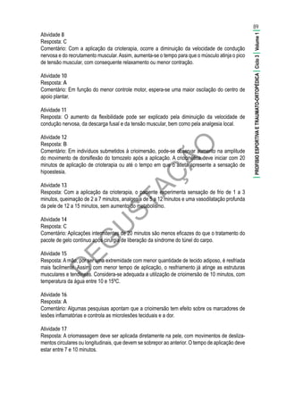 D
EG
U
STAÇ
ÃO
Atividade 8
Resposta: C
Comentário: Com a aplicação da crioterapia, ocorre a diminuição da velocidade de condução
nervosa e do recrutamento muscular.Assim, aumenta-se o tempo para que o músculo atinja o pico
de tensão muscular, com consequente relaxamento ou menor contração.
Atividade 10
Resposta: A
Comentário: Em função do menor controle motor, espera-se uma maior oscilação do centro de
apoio plantar.
Atividade 11
Resposta: O aumento da flexibilidade pode ser explicado pela diminuição da velocidade de
condução nervosa, da descarga fusal e da tensão muscular, bem como pela analgesia local.
Atividade 12
Resposta: B
Comentário: Em indivíduos submetidos à crioimersão, pode-se observar aumento na amplitude
do movimento de dorsiflexão do tornozelo após a aplicação. A criocinética deve iniciar com 20
minutos de aplicação de crioterapia ou até o tempo em que o atleta apresente a sensação de
hipoestesia.
Atividade 13
Resposta: Com a aplicação da crioterapia, o paciente experimenta sensação de frio de 1 a 3
minutos, queimação de 2 a 7 minutos, analgesia de 5 a 12 minutos e uma vasodilatação profunda
da pele de 12 a 15 minutos, sem aumento do metabolismo.
Atividade 14
Resposta: C
Comentário: Aplicações intermitentes de 20 minutos são menos eficazes do que o tratamento do
pacote de gelo contínuo após cirurgia de liberação da síndrome do túnel do carpo.
Atividade 15
Resposta: A mão, por ser uma extremidade com menor quantidade de tecido adiposo, é resfriada
mais facilmente. Assim, com menor tempo de aplicação, o resfriamento já atinge as estruturas
musculares e tendíneas. Considera-se adequada a utilização de crioimersão de 10 minutos, com
temperatura da água entre 10 e 15ºC.
Atividade 16
Resposta: A
Comentário: Algumas pesquisas apontam que a crioimersão tem efeito sobre os marcadores de
lesões inflamatórias e controla as microlesões teciduais e a dor.
Atividade 17
Resposta: A criomassagem deve ser aplicada diretamente na pele, com movimentos de desliza-
mentos circulares ou longitudinais, que devem se sobrepor ao anterior. O tempo de aplicação deve
estar entre 7 e 10 minutos.
89
|PROFISIOESPORTIVAETRAUMATO-ORTOPÉDICA|Ciclo3|Volume1|
 